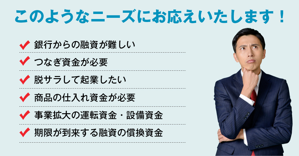 このようなニーズにお応えいたします！銀行からの融資が難しい。つなぎ資金が必要。脱サラして起業したい。商品の仕入れ資金が必要。事業拡大の運転資金・設備資金。期限が到来する融資の償換資金