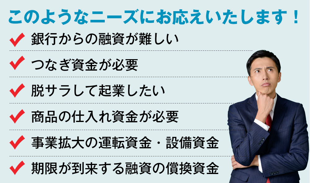 このようなニーズにお応えいたします！銀行からの融資が難しい。つなぎ資金が必要。脱サラして起業したい。商品の仕入れ資金が必要。事業拡大の運転資金・設備資金。期限が到来する融資の償換資金