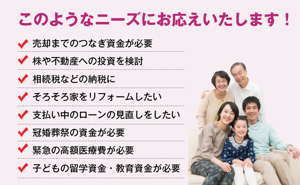 このようなニーズにお応えいたします！売却までのつなぎ資金が必要。株や不動産への投資を検討。相続税などの納税に。そろそろ家をリフォームしたい。支払い中のローンの見直しをしたい。冠婚葬祭の資金が必要。緊急の高額医療費が必要。子どもの留学資金・教育資金が必要