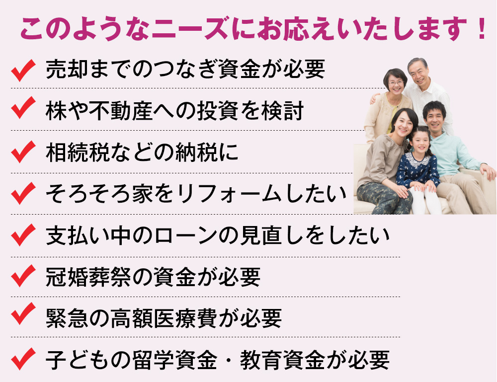 このようなニーズにお応えいたします！売却までのつなぎ資金が必要。株や不動産への投資を検討。相続税などの納税に。そろそろ家をリフォームしたい。支払い中のローンの見直しをしたい。冠婚葬祭の資金が必要。緊急の高額医療費が必要。子どもの留学資金・教育資金が必要