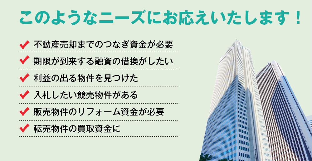 このようなニーズにお応えいたします！不動産売却までのつなぎ資金が必要。期限が到来する融資の借換がしたい。利益の出る物件を見つけた。入札したい競売物件がある。販売物件のリフォーム資金が必要。転売物件の買取資金に