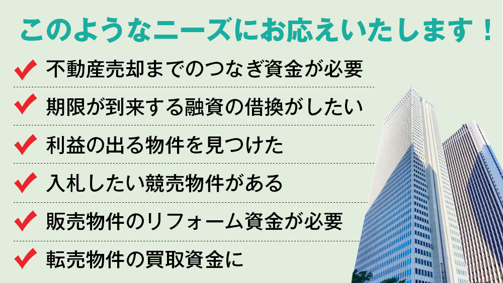 このようなニーズにお応えいたします！不動産売却までのつなぎ資金が必要。期限が到来する融資の借換がしたい。利益の出る物件を見つけた。入札したい競売物件がある。販売物件のリフォーム資金が必要。転売物件の買取資金に